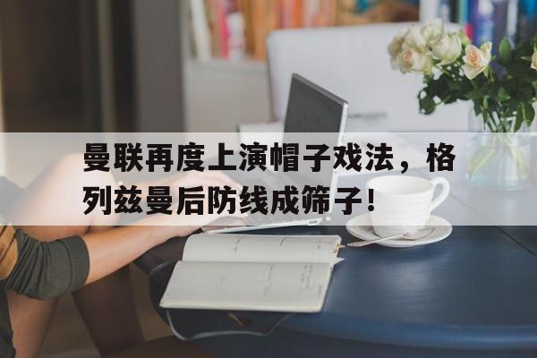 曼联再度上演帽子戏法，格列兹曼后防线成筛子！
